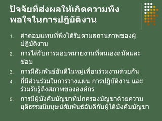 ปัจจัยที่ส่งผลให้เกิดความพึงพอใจในการปฎิบัติงาน ค่าตอบแทนที่พึงได้รับตามสถานภาพของผู้ปฎิบัติงาน การได้รับการมอบหมายงานที่ตนเองถนัดและชอบ การมีสัมพันธ์อันดีในหมู่เพื่อนร่วมงานด้วยกัน กี่มีส่วนร่วมในการวางแผน การปฎิบัติงาน และร่วมรับรู้ถึงสภาพขององค์กร การมีผู้บังคับบัญชาที่ปกครองบัญชาด้วยความยุติธรรมมีมนุษย์สัมพันธ์อันดีกับผู้ใต้บังคับบัญชา 