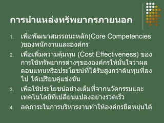 การนำแหล่งทรัพยากรภายนอก เพื่อพัฒนาสมรรถนะหลัก ( Core Competencies ) ของพนักงานและองค์กร เพื่อเพิ่มความคุ้มทุน  ( Cost Effectiveness )  ของการใช้ทรัพยากรต่างๆขององค์กรให้มั่นใจว่าผลตอบแทนหรือประโยชน์ที่ได้รับสูงกว่าต้นทุนที่ลงไป ได้เปรียบคู่แข่งขัน เพื่อใช้ประโยชน์อย่างเต็มที่จากนวัตกรรมและเทคโนโลยีที่เปลี่ยนแปลงอย่างรวดเร็ว ลดภาระในการบริหารงานทำให้องค์กรยืดหยุ่นได้ 