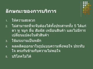 ลักษณะของการบริการ ให้ความสะดวก ไม่สามารถที่จะจับต้องได้ทั้งประสาททั้ง  5  ได้แก่ ตา หู จมูก ลิ้น สัมผัส เหมือนสินค้า และไม่มีการเปลี่ยนแปลงในตัวสินค้า ใช้แรงงานเป็นหลัก ผลผลิตออกมาในรูปแบบความพึงพอใจ ประทับใจ ตรงกันข้ามกับความไม่พอใจ บริโภคไม่ได้ 