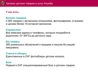 У нас есть: Каталог товаров 2   000 товаров с авторскими описаниями, фотографиями, отзывами и ценами более 10 интернет-магазинов. Справочник Все киевские адреса и телефоны, которые понадобятся родителям. От ЗАГСа до детского сада. Б/у товары 200 уникальных объявлений о продаже и покупке б/у вещей ежедневно. Статьи и обзоры Единственные в СНГ фотообзоры детских колясок. Блог Первый в СНГ специализированный блог о детских товарах.  Каталог детских товаров и услуг Клумба 
