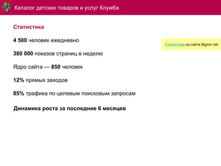 Статистика 4   500  человек ежедневно 380 000  показов страниц в неделю Ядро сайта —  85 0  человек 12%  прямых заходов 8 5 %  трафика по целевым поисковым запросам Каталог детских товаров и услуг Клумба Динамика роста за последние 6 месяцев Статистика   на сайте  Bigmir.net 