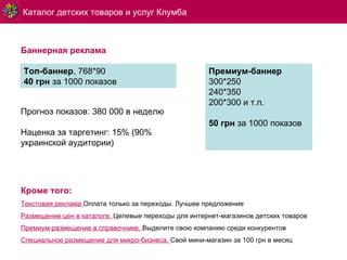 Каталог детских товаров и услуг Клумба Кроме того: Текстовая реклама   Оплата только за переходы.   Лучшее предложение  Размещение цен в каталоге.  Целевые переходы для интернет-магазинов детских товаров Премиум-размещение в справочнике.   Выделите свою компанию среди конкурентов Специальное размещение для микро-бизнеса.   Свой мини-магазин за 100 грн в месяц Баннерная реклама Топ-баннер , 768*90 40 грн  за 1000 показов Премиум-баннер 300*250 240*350 200*300 и т.п. 50 грн  за 1000 показов Прогноз показов: 380 000 в неделю Наценка за таргетинг: 15% (90% украинской аудитории) 