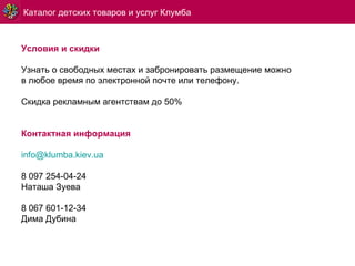 Каталог детских товаров и услуг Клумба Условия и скидки Узнать о свободных местах и забронировать размещение можно в любое время по электронной почте или телефону. Скидка рекламным агентствам до 50% Контактная информация [email_address] 8 097 254-04-24 Наташа Зуева 8 067 601-12-34 Дима Дубина 