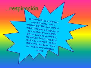 La respiración es un ejercicio muy importante, para la vocalización y léxico correcto, es importante para la congruencia de la canción, para entender bien las palabras, los sonidos, las pausas y los silencios de la música. La respiración es muy importante para dejar salir la voz correcta en un tiempo y espacio.…respiración.