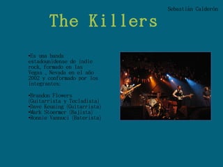 Sebastián Calderón

       The Killers
•Es una banda
estadounidense de indie
rock, formado en las
Vegas , Nevada en el año
2002 y conformado por los
integrantes:

•Brandon Flowers
(Guitarrista y Tecladista)
•Dave Keuning (Guitarrista)
•Mark Stoermer (Bajista)
•Ronnie Vannuci (Baterista)
 