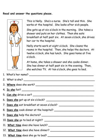 Read and answer the questions please.
This is Nelly. She’s a nurse. She’s tall and thin. She
works at the hospital. She looks after sick people.
She gets up at six o’clock in the morning. She takes a
shower and puts on her clothes. Then she eats
breakfast at half past six. At seven o’clock, she drives
her car to the hospital.
Nelly starts work at eight o’clock. She cleans the
rooms in the hospital. Then, she helps the doctors. At
twelve o’clock, she has lunch. She goes home at five
o’clock.
At home, she takes a shower and she cooks dinner.
She has dinner at half past six in the evening. Then,
she watches TV. At ten o’clock, she goes to bed.
1. What’s her name? _______________________________________
2. What is she? ___________________________________________
3. Where does she work? ___________________________________
4. Is she fat? ____________________________________________
5. Can she drive a car? _____________________________________
6. Does she get up at six o’clock? _____________________________
7. Does she eat breakfast at seven o’clock? _____________________
8. Does she cook dinner at the hospital? ________________________
9. Does she help the doctors? _______________________________
10. Does she go to bed at night? ______________________________
11. What time does she have lunch? ____________________________
12. What time does she have dinner? ___________________________
13. What time does she go to bed? ____________________________
 