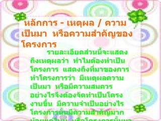 หลักการ  -   เหตุผล  /  ความเป็นมา  หรือความสำคัญของโครงการ รายละเอียดส่วนนี้จะแสดงถึงเหตุผลว่า  ทำไมต้องทำเป็นโครงการ  แสดงถึงที่มาของการทำโครงการว่า  มีเหตุผลความเป็นมา  หรือมีความสมควรอย่างไรจึงต้องจัดทำเป็นโครงงานขึ้น  มีความจำเป็นอย่างไร  โครงการนั้นมีความสำคัญมากน้อยแค่ไหน  หรือโครงการนั้นมาได้อย่างไร  เกิดขึ้นมาได้อย่างไร 