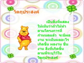 วัตถุประสงค์ เป็นสิ่งที่แสดงให้เห็นว่าถ้าให้ทำตามโครงการที่กำหนดแล้ว  จะมีผลงาน จะเห็นผลอะไรเกิดขึ้น ผลงาน ชิ้นงาน สิ่งที่เกิดขึ้นตามที่ระบุไว้ในวัตถุประสงค์ 