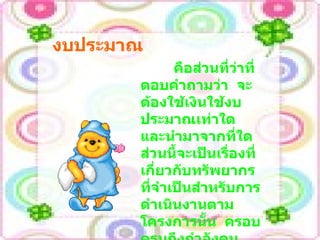 งบประมาณ คือส่วนที่ว่าที่ตอบคำถามว่า  จะต้องใช้เงินใช้งบประมาณเท่าใด  และนำมาจากที่ใด  ส่วนนี้จะเป็นเรื่องที่เกี่ยวกับทรัพยากรที่จำเป็นสำหรับการดำเนินงานตามโครงการนั้น  ครอบครุมถึงกำลังคน วัสดุอุปกรณ์  สิ่งอำนวยความสะดวกที่จำเป็น 