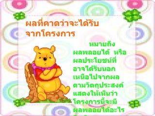 ผลที่คาดว่าจะได้รับจากโครงการ หมายถึงผลพลอยได้  หรือผลประโยชน์ที่อาจได้รับนอกเหนือไปจากผลตามวัตถุประสงค์  แสดงให้เห็นว่าโครงการนี้จะมีผลพลอยได้อะไรอีกบ้าง 