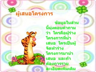 ผู้เสนอโครงการ ข้อมูลในส่วนนี้มุ่งตอบคำถามว่า  ใครคือผู้ร่างโครงการที่นำเสนอ  ใครเป็นผู้จัดทำร่างโครงการมานำเสนอ  และถ้าต้องการรายละเอียดเพิ่มเติม  หรือต้องการให้ปรับโครงการ  จะติดต่อกับใคร 