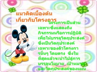 แนวคิดเบื้องต้นเกี่ยวกับโครงการ   โครงการเป็นส่วนเฉพาะซึ่งแสดงถึงกิจกรรมหรือการปฏิบัติเพื่อให้บรรลุวัตถุประสงค์  ซึ่งเป็นวัตถุประสงค์เฉพาะของตัวโครงการนั้นๆ โดยตรง  ซึ่งในที่สุดแล้วจะนำไปสู่การบรรลุนโยบาย  เป้าหมาย  และวัตถุประสงค์ของแผนงาน  ที่โครงการนั้นสังกัดอยู่และนำไปสู่การบรรลุนโยบาย  เป้าหมายของแผน  ทั้งแผนต่อไป 