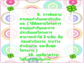 9.  การติดตาม  ควบคุมกำกับและประเมินผล  (  วิธีติดตามโครงการ  ควบคุมกำกับและการประเมินผลโครงการ  สามารถทำได้  3  ระดับ  คือ  ก่อนดำเนินงาน  ระหว่างดำเนินงาน  และสิ้นสุดโครงงาน  ) 10.  ผลที่คาดว่าจะได้รับจากโครงการ 11.  ผู้เสนอโครงการ  (  ตัวบุคคล หรือคณะบุคคล  )  