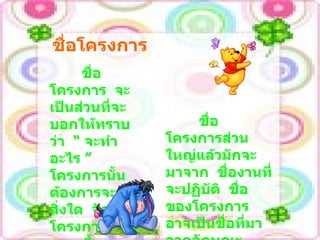 ชื่อโครงการ  จะเป็นส่วนที่จะบอกให้ทราบว่า  “  จะทำอะไร  ”  โครงการนั้น  ต้องการจะทำสิ่งใด  จัดทำโครงการนั้นเสนอขึ้นมาเพื่อจะทำอะไร ชื่อโครงการ ชื่อโครงการส่วนใหญ่แล้วมักจะมาจาก  ชื่องานที่จะปฏิบัติ  ชื่อของโครงการ อาจเป็นชื่อที่มาจากลักษณะเฉพาะของกิจกรรม 