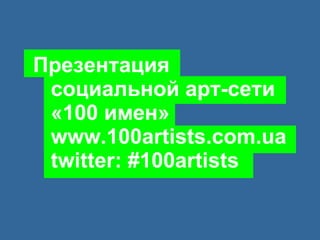 Презентация   социальной арт-сети   «100 имен»   www.100artists.com.ua   twitter: #100artists 