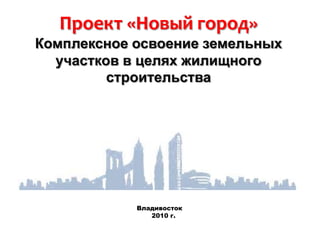 Проект «Новый город»Комплексное освоение земельных участков в целях жилищного строительства Владивосток     2010 г. 