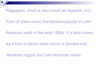 Reggaeton, which is also known as regueton, is a Form of urban music that became popular in Latin American youth in the early 1990s. It is also known  As a form of dance music which is blended with  Jamaican reggae and Latin American music. 