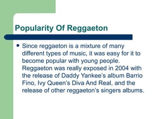 Popularity Of Reggaeton Since reggaeton is a mixture of many different types of music, it was easy for it to become popular with young people. Reggaeton was really exposed in 2004 with the release of Daddy Yankee’s album Barrio Fino, Ivy Queen’s Diva And Real, and the release of other reggaeton’s singers albums. 