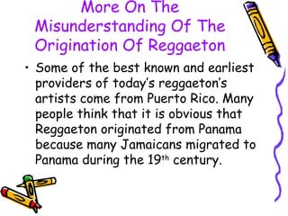 More On The Misunderstanding Of The Origination Of Reggaeton Some of the best known and earliest providers of today’s reggaeton’s artists come from Puerto Rico. Many people think that it is obvious that Reggaeton originated from Panama because many Jamaicans migrated to Panama during the 19 th  century. 