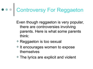 Controversy For Reggaeton Even though reggaeton is very popular, there are controversies involving parents. Here is what some parents think: Reggaeton is too sexual It encourages women to expose themselves The lyrics are explicit and violent 