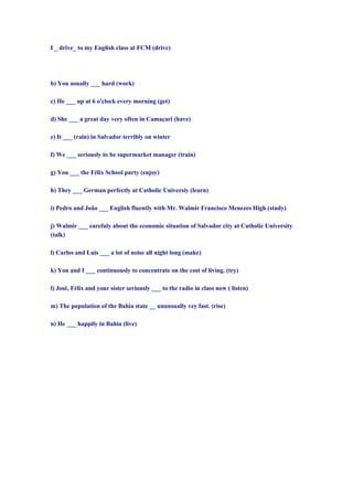 I _ drive_ to my English class at FCM (drive)




b) You usually ___ hard (work)

c) He ___ up at 6 o'clock every morning (get)

d) She ___ a great day very often in Camaçari (have)

e) It ___ (rain) in Salvador terribly on winter

f) We ___ seriously to be supermarket manager (train)

g) You ___ the Félix School party (enjoy)

h) They ___ German perfectly at Catholic Universiy (learn)

i) Pedro and João ___ English fluently with Mr. Walmir Francisco Menezes High (study)

j) Walmir ___ carefuly about the economic situation of Salvador city at Catholic University
(talk)

l) Carlos and Luis ___ a lot of noise all night long (make)

k) You and I ___ continuously to concentrate on the cost of living. (try)

l) José, Félix and your sister seriously ___ to the radio in class now ( listen)

m) The population of the Bahia state __ ununsually vey fast. (rise)

n) He ___ happily in Bahia (live)
 