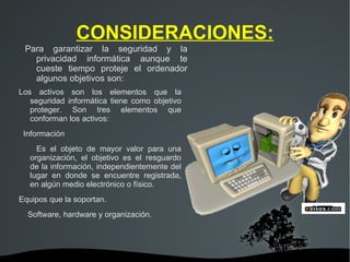 CONSIDERACIONES: Para garantizar la seguridad y la privacidad informática aunque te cueste tiempo proteje el ordenador algunos objetivos son: Los activos son los elementos que la seguridad informática tiene como objetivo proteger. Son tres elementos que conforman los activos: Información Es el objeto de mayor valor para una organización, el objetivo es el resguardo de la información, independientemente del lugar en donde se encuentre registrada, en algún medio electrónico o físico. Equipos que la soportan. Software, hardware y organización. 