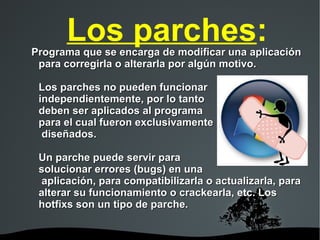 Los parches : Programa que se encarga de modificar una aplicación para corregirla o alterarla por algún motivo. Los parches no pueden funcionar independientemente, por lo tanto  deben ser aplicados al programa  para el cual fueron exclusivamente  diseñados. Un parche puede servir para  solucionar errores (bugs) en una  aplicación, para compatibilizarla o actualizarla, para alterar su funcionamiento o crackearla, etc. Los hotfixs son un tipo de parche. 