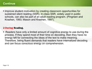 Continue  Improve student motivation by creating classroom opportunities for sustained silent reading (SSR). In-class SSR, widely used in public schools, can also be part of an adult reading program. (Pingreen and Krashen, 1993; Mason and Krashen, 1997). 2-During  Reading. Readers have only a limited amount of cognitive energy to use during the process. If they spend most of their time on decoding, then they have no energy left for connecting the ideas of the text to make meaning. Therefore, being fluent demands that readers have internalized decoding and can focus conscious energy on comprehension. 