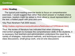 Continue  3-After  Reading. The typical post-reading exercise tends to focus on comprehension exercises. I would suggest that rather than short answer or multiple choice exercises, readers might be asked to think about a visual representation of the text: a folded paper with pros and cons  (by Paul Abraham Fall 2000 issue). ( http://sabes.org/resources/publications/fieldnotes/vol10/f02abrah.htm )  Thus, the review of literature has indicated that when choosing an intervention program to increase the comprehension skills of the students, it is necessary that teachers and administrators understand the need for a variety of strategies, instructional methods, and techniques such as whole class discussions, small group work, one-on-one discussions 