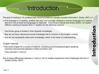 The goal of reading is “to construct text meaning based on visually encoded information” (Koda, 2007, p.1).  In first language (L1) reading, readers use only one language, whereas in second language (L2) reading, learners have at least two languages to deal with.  According to Carrell and Grabe (2002), L2 readers use different reading processes than L1 readers for the following reasons: * the former group is limited in their linguistic knowledge; * they do not have cultural and social knowledge that is common in the English context; they do not necessarily retain prior knowledge, which is the basis of understanding. English materials; * they study English for a variety of reasons, including accommodating English speaking  countries and pursuing degrees in these countries; and * they use both L1 and L2.  Due to these differences between L1 and L2, the L2 readers experience more challenges than the L1 readers (Koda, 2007).  Introduction  