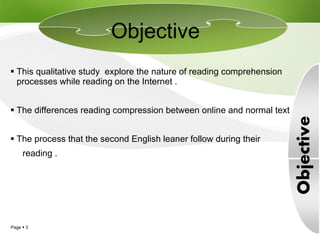 This qualitative study  explore the nature of reading comprehension processes while reading on the Internet . The differences reading compression between online and normal text . The process that the second English leaner follow during their  reading .  Objective 