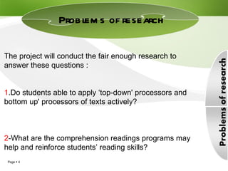 Problems of research  The project will conduct the fair enough research to answer these questions : 1 .Do students able to apply ‘top-down' processors and bottom up' processors of texts actively? 2 -What are the comprehension readings programs may help and reinforce students’ reading skills?  
