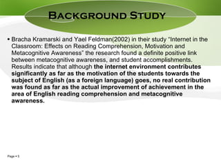Bracha Kramarski and Yael Feldman(2002) in their study “ Internet in the Classroom: Effects on Reading Comprehension, Motivation and Metacognitive Awareness” the research found a definite positive link between metacognitive awareness, and student accomplishments. Results indicate that although  the internet environment contributes significantly as far as the motivation of the students towards the subject of English (as a foreign language) goes, no real contribution was found as far as the actual improvement of achievement in the area of English reading comprehension and metacognitive awareness. Background Study  