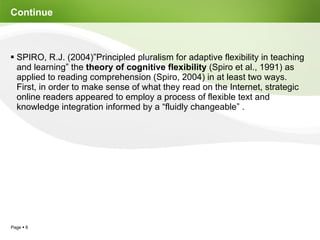 Continue  SPIRO, R.J. (2004)”Principled pluralism for adaptive flexibility in teaching and learning” the  theory of cognitive flexibility  (Spiro et al., 1991) as applied to reading comprehension (Spiro, 2004) in at least two ways. First, in order to make sense of what they read on the Internet, strategic online readers appeared to employ a process of flexible text and knowledge integration informed by a “fluidly changeable” . 