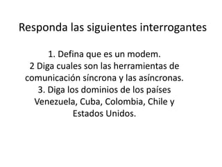 Responda las siguientes interrogantes 1. Defina que es un modem.2 Diga cuales son las herramientas de comunicación síncrona y las asíncronas.3. Diga los dominios de los países Venezuela, Cuba, Colombia, Chile y Estados Unidos. 