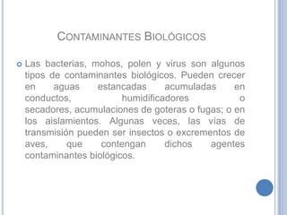 Contaminantes BiológicosLas bacterias, mohos, polen y virus son algunos tipos de contaminantes biológicos. Pueden crecer en aguas estancadas acumuladas en conductos, humidificadores o secadores, acumulaciones de goteras o fugas; o en los aislamientos. Algunas veces, las vías de transmisión pueden ser insectos o excrementos de aves, que contengan dichos agentes contaminantes biológicos. 