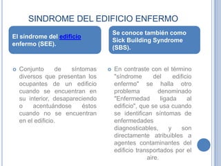 SINDROME DEL EDIFICIO ENFERMOEl síndrome del edificio enfermo (SEE).Se conoce también como SickBuildingSyndrome (SBS).Conjunto de síntomas diversos que presentan los ocupantes de un edificio cuando se encuentran en su interior, desapareciendo o acentuándose éstos cuando no se encuentran en el edificio.En contraste con el término "síndrome del edificio enfermo" se halla otro problema denominado "Enfermedad ligada al edificio", que se usa cuando se identifican síntomas de enfermedades diagnosticables, y son directamente atribuibles a agentes contaminantes del edificio transportados por el aire.