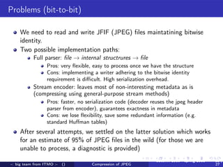 Problems (bit-to-bit)

    We need to read and write JFIF (JPEG) ﬁles maintatining bitwise
    identity.
    Two possible implementation paths:
           Full parser: ﬁle → internal structrures → ﬁle
                  Pros: very ﬂexible, easy to process once we have the structure
                  Cons: implementing a writer adhering to the bitwise identity
                  requirement is diﬃcult. High serialization overhead.
           Stream encoder: leaves most of non-interesting metadata as is
           (compressing using general-purpose stream methods)
                  Pros: faster, no serialization code (decoder reuses the jpeg header
                  parser from encoder), guarantees exactness in metadata
                  Cons: we lose ﬂexibility, save some redundant information (e.g.
                  standard Huﬀman tables)
    After several attempts, we settled on the latter solution which works
    for an estimate of 95% of JPEG ﬁles in the wild (for those we are
    unable to process, a diagnostic is provided)
                                                                autumn 2010 - spring 2011   15 /
-: big team from ITMO :-   ()        Compression of JPEG                                    27
 