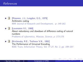 References



          [Rissanen, J.J.; Langdon, G.G., 1979]
          Arithmetic coding
          IBM Journal of Research and Development, p: 149-162.

          [Levenstein V.I., 1968]
          About redundancy and slowdown of diﬀerence coding of natural
          numbers
          Problems of cybernetics, Moscow, Science, p: 173-179.

          [Krichevsky, R.E.; Troﬁmov V.K., 1981]
          The Performance of Universal Encoding
          IEEE Trans. Information Theory, Vol. IT-27, No. 2, pp. 199–207.




                                                         autumn 2010 - spring 2011   18 /
-: big team from ITMO :-   ()   Compression of JPEG                                  27
 