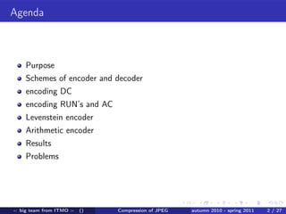 Agenda



    Purpose
    Schemes of encoder and decoder
    encoding DC
    encoding RUN’s and AC
    Levenstein encoder
    Arithmetic encoder
    Results
    Problems




-: big team from ITMO :-   ()   Compression of JPEG   autumn 2010 - spring 2011   2 / 27
 