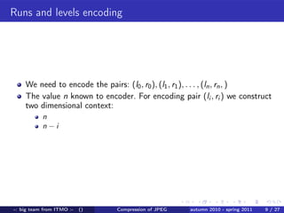 Runs and levels encoding




    We need to encode the pairs: (l0 , r0 ), (l1 , r1 ), . . . , (ln , rn , )
    The value n known to encoder. For encoding pair (li , ri ) we construct
    two dimensional context:
           n
           n−i




-: big team from ITMO :-   ()   Compression of JPEG   autumn 2010 - spring 2011   9 / 27
 