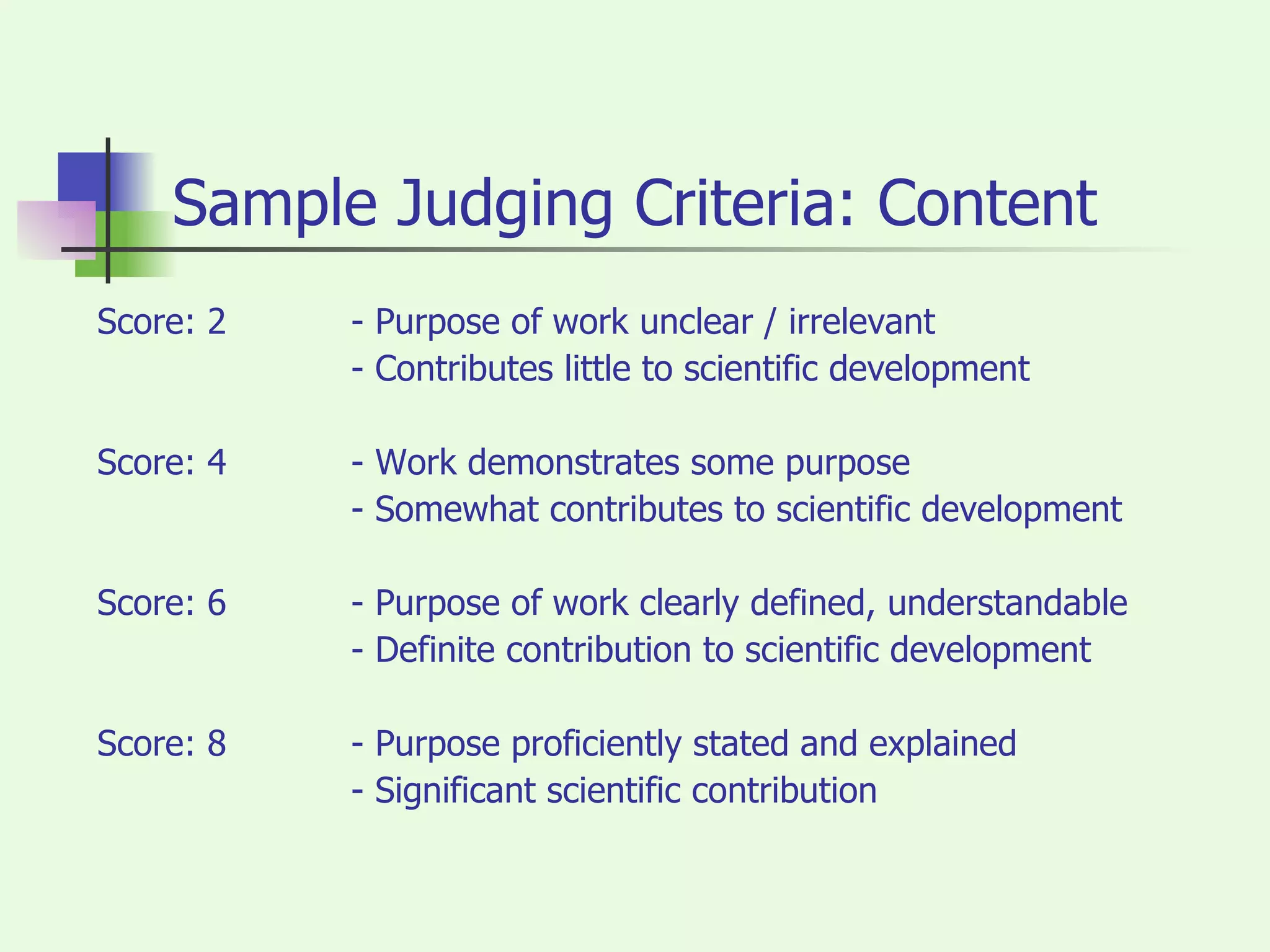 Sample Judging Criteria: Content Score: 2  - Purpose of work unclear / irrelevant - Contributes little to scientific development Score: 4 - Work demonstrates some purpose - Somewhat contributes to scientific development Score: 6 - Purpose of work clearly defined, understandable - Definite contribution to scientific development Score: 8 - Purpose proficiently stated and explained - Significant scientific contribution 