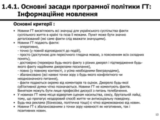 Основні критерії : Новини ГТ висвітлюють всі значущі для українського суспільства факти суспільного життя в країні та поза її межами. Пункт може бути значно деталізований (які саме факти слід вважати значущими).   Новини ГТ подають факти: - оперативно, - точно (у повній відповідності до подій), - просто (доступною для пересічного глядача мовою, з поясненням всіх складних понять), - достовірно (перевірка будь-якого факту з різних джерел і підтвердження будь-якого факту надійними джерелами посилання), - повно (у повному контексті, з усіма необхідними бекграундами), - збалансовано (всі наявні точки зору з будь-якого конфліктного чи неоднозначного питання), - факти подаються окремо від коментарів та оцінок. Джерело будь-якої суб ’ єктивної думки чітко позначається. Новини ГТ не коментують фактів. Винятком можуть бути лише професійні дискусії з питань телебачення.   У новинах ГТ нема місця відвертим сценам насильства, сексу, брутальній лайці, тому, що пропагує нездоровий спосіб життя чи антисоціальну поведінку.   Будь-яка реклама (бізнесова, політична тощо) є чітко відмежованою від новин.   Новини ГТ є збалансованими з точки зору наявності як негативних, так і позитивних новин .   1.4.1. Основні засади програмної політики ГТ:  Інформаційне мовлення  