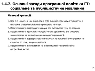 Основні критерії : Цей тип мовлення має включати в себе дискусійні ток-шоу, публіцистичні програми, спеціальні розширені репортажі та огяди. Продукти мають освітлювати значущі для суспільства теми та процеси. Продукти мають транслюватися доступною, зрозумілою для широкого загалу мовою, не вдуваючись до складної термінологій Продукти мають віддзеркалювати максимально можливий спектр думок та ставлень до теми, що розглядається Продукти мають виконуватися на високому рівні технологічної та професійної якості. 1.4.2. Основні засади програмної політики ГТ:  соціальне та публіцистичне мовлення  