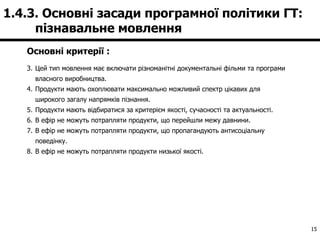 Основні критерії : Цей тип мовлення має включати різноманітні документальні фільми та програми власного виробництва. Продукти мають охоплювати максимально можливий спектр цікавих для широкого загалу напрямків пізнання. Продукти мають відбиратися за критерієм якості, сучасності та актуальності.  В ефір не можуть потрапляти продукти, що перейшли межу давнини. В ефір не можуть потрапляти продукти, що пропагандують антисоціальну поведінку. В ефір не можуть потрапляти продукти низької якості. 1.4.3. Основні засади програмної політики ГТ:  пізнавальне мовлення  