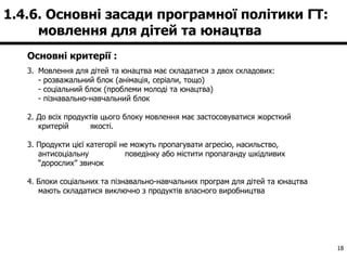 Основні критерії : Мовлення для дітей та юнацтва має складатися з двох складових: - розважальний блок (анімація, серіали, тощо) - соціальний блок (проблеми молоді та юнацтва) - пізнавально-навчальний блок 2. До всіх продуктів цього блоку мовлення має застосовуватися жорсткий критерій  якості. 3. Продукти цієї категорії не можуть пропагувати агресію, насильство, антисоціальну  поведінку або містити пропаганду шкідливих “дорослих” звичок 4. Блоки соціальних та пізнавально-навчальних програм для дітей та юнацтва мають складатися виключно з продуктів власного виробництва 1.4.6. Основні засади програмної політики ГТ:  мовлення для дітей та юнацтва 