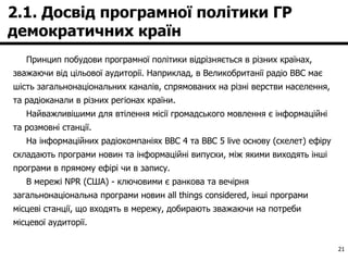 2.1. Досвід програмної політики ГР демократичних країн Принцип побудови програмної політики відрізняється в різних країнах, зважаючи від цільової аудиторії. Наприклад, в Великобританії радіо BBC має шість загальнонаціональних каналів, спрямованих на різні верстви населення, та радіоканали в різних регіонах країни.  Найважливішими для втілення місії громадського мовлення є інформаційні та розмовні станції.  На інформаційних радіокомпаніях BBC 4 та BBC 5 live основу (скелет) ефіру складають програми новин та інформаційні випуски, між якими виходять інші програми в прямому ефірі чи в запису. В мережі NPR (США) - ключовими є ранкова та вечірня загальнонаціональна програми новин all things considered, інші програми місцеві станції, що входять в мережу, добирають зважаючи на потреби місцевої аудиторії. 