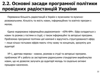 2.2. Основні засади програмної політики провідних радіостанцій України Переважна більшість радіостанцій в Україні є музичними та музично-розважальними. Кількість та якість новин, інформаційних та освітніх програм є малою. Єдина недержавна інформаційна радіокомпанія - «ЕРА-ФМ». Ефір складається з новин та розмов з гостями в студії, є також інформаційні та авторські програми. Проблемою програмної політики цієї компанії є відсутність структурованості ефіру – лише кілька гостьових ефірів мають чітку назву та концепцію, зрозумілу для аудиторії УР-1, дротова мережа - новини, розмови в студії та авторські програми. проблемою УР є робота за застарілими радянськими стандартами виробництва новин, що не дозволяє залучати до аудиторії молодь та соціально активні прошарки населення.  