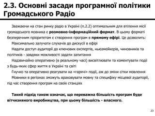 2.3. Основні засади програмної політики Громадського Радіо Зважаючи на стан ринку радіо в Україні (п.2.2) оптимальним для втілення місії громадського мовника є  розмовно-інформаційний формат . В цьому форматі безперечним пріоритетом є створення програм в  прямому ефірі . Це дозволить: Максимально залучати слухачів до дискусії в ефірі Надати доступ аудиторії до ключових експертів, ньюзмейкерів, чиновників та політиків - завдяки можливості задати запитання Надзвичайно оперативно (в реальному часі) висвітлювати та коментувати події з будь-яких сфер життя в Україні та світі  Гнучко та оперативно реагувати на «гарячі» події, аж до зміни сітки мовлення Мовники в регіонах зможуть враховувати мовну та специфіку місцевої аудиторії, під час створення програм на своїх станціях  Такий підхід також означає, що переважна більшість програм буде вітчизняного виробництва, при цьому більшість - власного. 