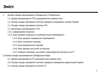 Зміст Основні засади програмування Громадського Телебачення: 1.1. Досвід програмування ГТБ в демократичних країнах світу 1.2. Основні засади програмної політики провідних комерційних каналів України 1. 3 . Основні засади програмної політики ГТБ 1.4. Деталізація програмування ГТБ: 1.4.1. Інформаційне мовлення 1.4.2. Блок програм соціальної та публіцистичної спрямованості 1.4.3. Блок програм пізнавальної спрямованості 1.4.4. Блок спортивних програм 1.4.5. Блок розважальних програм 1.4.6. Блок програм для дітей та юнацтва 1.4.7. Унікальні програми, що можуть транслюватися виключно на ГТ 2. Основні засади програмування Громадського Радіо 2.1. Досвід програмування ГР в демократичних країнах світу 2.2. Основні засади програмної політики провідних комерційних радіостанцій України 2. 3 . Основні засади програмної політики ГР  